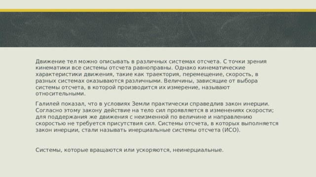 Движение тел можно описывать в различных системах отсчета. С точки зрения кинематики все системы отсчета равноправны. Однако кинематические характеристики движения, такие как траектория, перемещение, скорость, в разных системах оказываются различными. Величины, зависящие от выбора системы отсчета, в которой производится их измерение, называют относительными. Галилей показал, что в условиях Земли практически справедлив закон инерции. Согласно этому закону действие на тело сил проявляется в изменениях скорости; для поддержания же движения с неизменной по величине и направлению скоростью не требуется присутствия сил. Системы отсчета, в которых выполняется закон инерции, стали называть инерциальные системы отсчета (ИСО). Системы, которые вращаются или ускоряются, неинерциальные. 