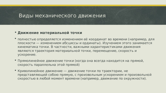 Виды механического движения Движение материальной точки  полностью определяется изменением её координат во времени (например, для плоскости — изменением абсциссы и ординаты). Изучением этого занимается кинематика точки. В частности, важными характеристиками движения являются траектория материальной точки, перемещение, скорость и ускорение. Прямолинейное движение точки (когда она всегда находится на прямой, скорость параллельна этой прямой) Криволинейное движение — движение точки по траектории, не представляющей собою прямую, с произвольным ускорением и произвольной скоростью в любой момент времени (например, движение по окружности).  