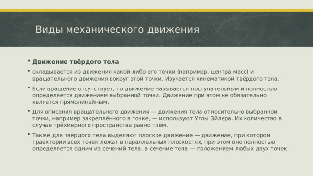 Виды механического движения Движение твёрдого тела складывается из движения какой-либо его точки (например, центра масс) и вращательного движения вокруг этой точки. Изучается кинематикой твёрдого тела. Если вращение отсутствует, то движение называется поступательным и полностью определяется движением выбранной точки. Движение при этом не обязательно является прямолинейным. Для описания вращательного движения — движения тела относительно выбранной точки, например закреплённого в точке, — используют Углы Эйлера. Их количество в случае трёхмерного пространства равно трём. Также для твёрдого тела выделяют плоское движение — движение, при котором траектории всех точек лежат в параллельных плоскостях, при этом оно полностью определяется одним из сечений тела, а сечение тела — положением любых двух точек.  