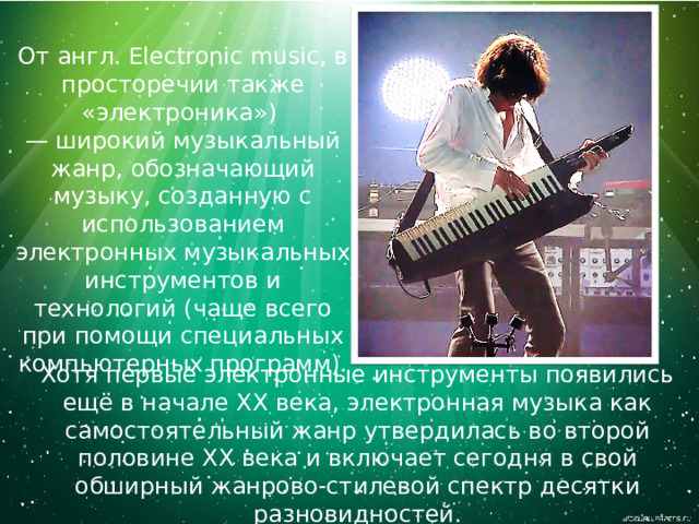 От англ. Electronic music, в просторечии также «электроника») — широкий музыкальный жанр, обозначающий музыку, созданную с использованием электронных музыкальных инструментов и технологий (чаще всего при помощи специальных компьютерных программ). Хотя первые электронные инструменты появились ещё в начале XX века, электронная музыка как самостоятельный жанр утвердилась во второй половине XX века и включает сегодня в свой обширный жанрово-стилевой спектр десятки разновидностей. 