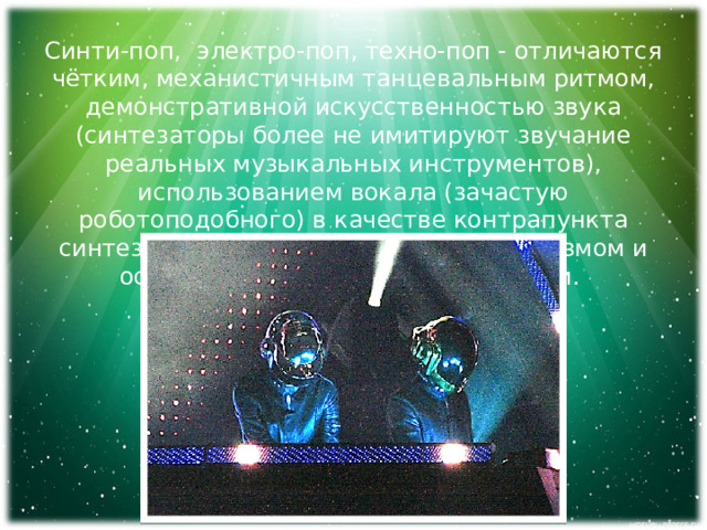 Синти-поп, электро-поп, техно-поп - отличаются чётким, механистичным танцевальным ритмом, демонстративной искусственностью звука (синтезаторы более не имитируют звучание реальных музыкальных инструментов), использованием вокала (зачастую роботоподобного) в качестве контрапункта синтезаторной аранжировке, минимализмом и остинатной структурой композиции. 