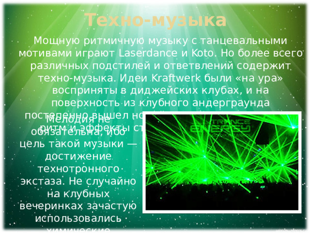 Техно-музыка Мощную ритмичную музыку с танцевальными мотивами играют Laserdance и Koto. Но более всего различных подстилей и ответвлений содержит техно-музыка. Идеи Kraftwerk были «на ура» восприняты в диджейских клубах, и на поверхность из клубного андерграунда постепенно вышел новый стиль техно, в котором ритм и эффекты ставятся на первое место. Мелодия не обязательна, ибо цель такой музыки — достижение технотронного экстаза. Не случайно на клубных вечеринках зачастую использовались химические стимуляторы для усиления эффекта. 