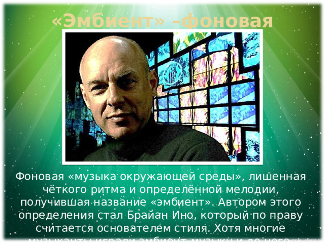 «Эмбиент» –фоновая музыка Фоновая «музыка окружающей среды», лишенная чёткого ритма и определённой мелодии, получившая название «эмбиент». Автором этого определения стал Брайан Ино, который по праву считается основателем стиля. Хотя многие музыканты играли эмбиент-музыку и до него. 