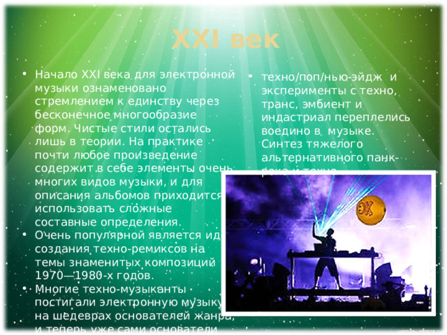 XXI век Начало XXI века для электронной музыки ознаменовано стремлением к единству через бесконечное многообразие форм. Чистые стили остались лишь в теории. На практике почти любое произведение содержит в себе элементы очень многих видов музыки, и для описания альбомов приходится использовать сложные составные определения. Очень популярной является идея создания техно-ремиксов на темы знаменитых композиций 1970—1980-х годов. Многие техно-музыканты постигали электронную музыку на шедеврах основателей жанра, и теперь уже сами основатели включают в свои произведения идеи новаторов. техно/поп/нью-эйдж и эксперименты с техно, транс, эмбиент и индастриал переплелись воедино в музыке. Синтез тяжелого альтернативного панк-рока и техно . 