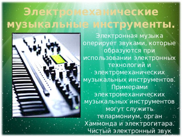 Электромеханические музыкальные инструменты. Электронная музыка оперирует звуками, которые образуются при использовании электронных технологий и электромеханических музыкальных инструментов. Примерами электромеханических музыкальных инструментов могут служить телармониум, орган Хаммонда и электрогитара. Чистый электронный звук получают, применяя такие инструменты как терменвокс, синтезатор и компьютер. 