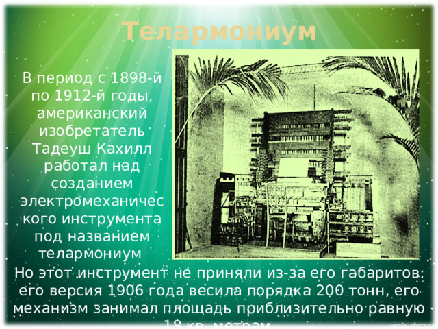 Телармониум В период с 1898-й по 1912-й годы, американский изобретатель Тадеуш Кахилл работал над созданием электромеханического инструмента под названием телармониум Но этот инструмент не приняли из-за его габаритов: его версия 1906 года весила порядка 200 тонн, его механизм занимал площадь приблизительно равную 18 кв. метрам. 