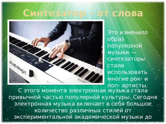 Синтезатор – от слова синтез Это изменило образ популярной музыки — синтезаторы стали использовать многие рок- и поп- артисты. С этого момента электронная музыка стала привычной частью популярной культуры. Сегодня электронная музыка включает в себя большое количество различных стилей от экспериментальной академической музыки до популярной электронной танцевальной музыки. 