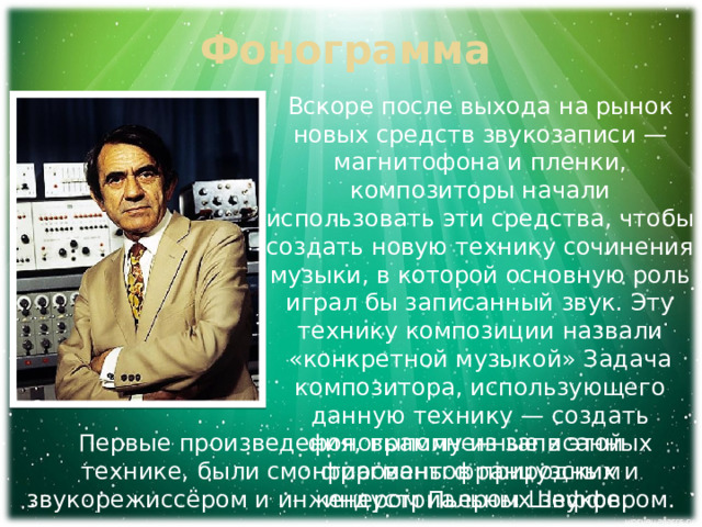 Фонограмма Вскоре после выхода на рынок новых средств звукозаписи — магнитофона и пленки, композиторы начали использовать эти средства, чтобы создать новую технику сочинения музыки, в которой основную роль играл бы записанный звук. Эту технику композиции назвали «конкретной музыкой» Задача композитора, использующего данную технику — создать фонограмму из записанных фрагментов природных и индустриальных звуков. Первые произведения, выполненные в этой технике, были смонтированы французским звукорежиссёром и инженером Пьером Шеффером. 