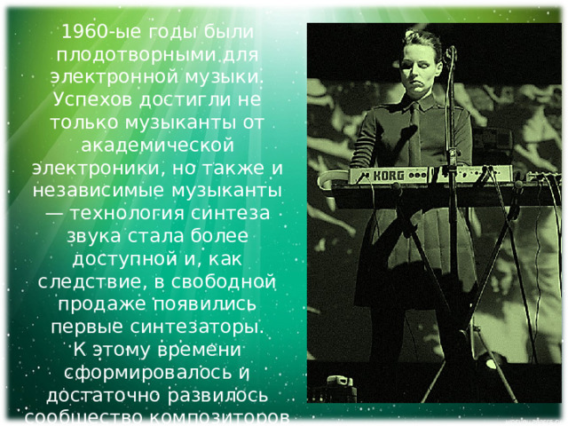 1960-ые годы были плодотворными для электронной музыки. Успехов достигли не только музыканты от академической электроники, но также и независимые музыканты — технология синтеза звука стала более доступной и, как следствие, в свободной продаже появились первые синтезаторы. К этому времени сформировалось и достаточно развилось сообщество композиторов и музыкантов, работающих с новыми звуками и с новыми инструментами . 