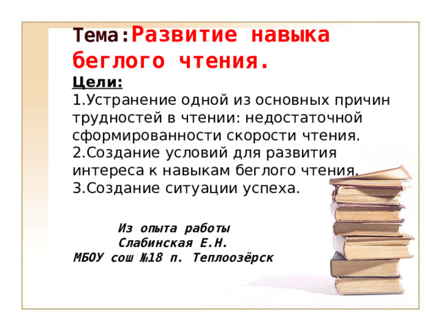 Тема: Развитие навыка беглого чтения. Цели: 1.Устранение одной из основных причин трудностей в чтении: недостаточной сформированности скорости чтения. 2.Создание условий для развития интереса к навыкам беглого чтения. 3.Создание ситуации успеха. Из опыта работы Слабинская Е.Н. МБОУ сош №18 п. Теплоозёрск