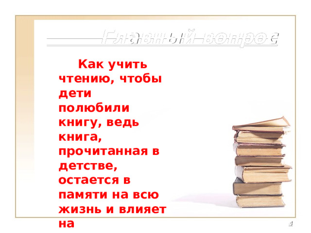 Главный вопрос Как учить чтению, чтобы дети полюбили книгу, ведь книга, прочитанная в детстве, остается в памяти на всю жизнь и влияет на последующее развитие?