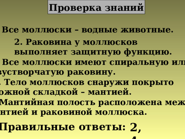 Проверка знаний 1. Все моллюски – водные животные. 2. Раковина у моллюсков выполняет защитную функцию. 3. Все моллюски имеют спиральную или двустворчатую раковину. 4. Тело моллюсков снаружи покрыто кожной складкой – мантией. 5. Мантийная полость расположена между мантией и раковиной моллюска. Правильные ответы: 2,4