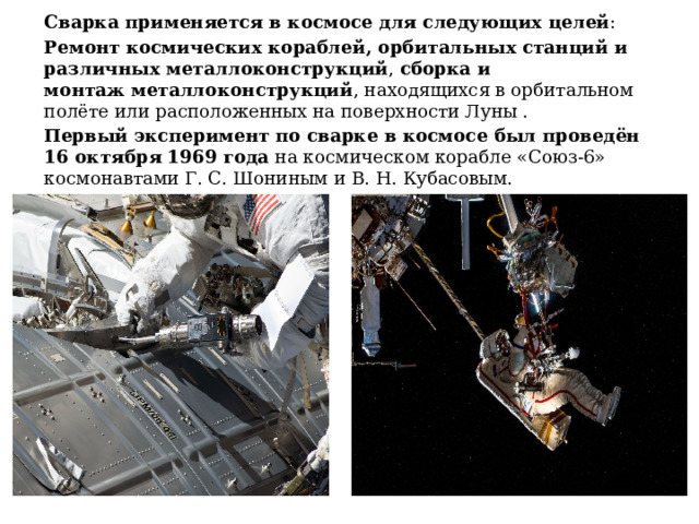 Сварка применяется в космосе для следующих целей : Ремонт   космических кораблей, орбитальных станций и различных металлоконструкций , сборка и монтаж   металлоконструкций , находящихся в орбитальном полёте или расположенных на поверхности Луны .  Первый эксперимент по сварке в космосе был проведён 16 октября 1969 года  на космическом корабле «Союз-6» космонавтами Г. С. Шониным и В. Н. Кубасовым. 