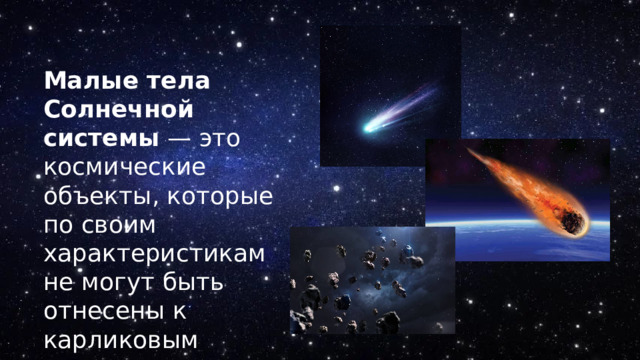 Малые тела Солнечной системы  — это космические объекты, которые по своим характеристикам не могут быть отнесены к карликовым планетам, планетам или их спутникам. 