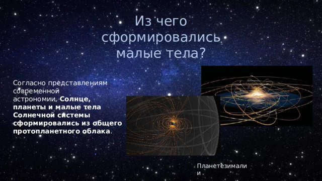 Из чего сформировались малые тела? Согласно представлениям современной астрономии,  Солнце, планеты и малые тела Солнечной системы сформировались из общего протопланетного облака .  Планетезималии 
