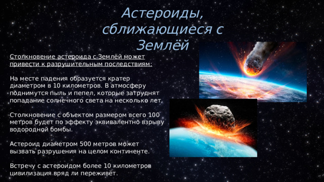 Астероиды, сближающиеся с Землёй Столкновение астероида с Землёй может привести к разрушительным последствиям: На месте падения образуется кратер диаметром в 10 километров. В атмосферу поднимутся пыль и пепел, которые затруднят попадание солнечного света на несколько лет. Столкновение с объектом размером всего 100 метров будет по эффекту эквивалентно взрыву водородной бомбы. Астероид диаметром 500 метров может вызвать разрушения на целом континенте. Встречу с астероидом более 10 километров цивилизация вряд ли переживёт. 