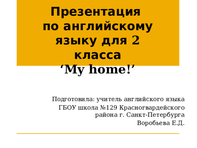 Презентация по английскому языку для 2 класса ‘ My home!’ Подготовила: учитель английского языка ГБОУ школа №129 Красногвардейского района г. Санкт-Петербурга Воробьева Е.Д. 