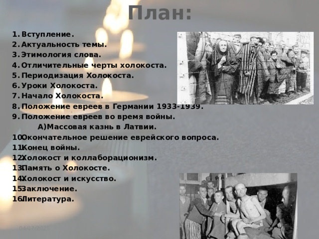 План: Вступление. Актуальность темы. Этимология слова. Отличительные черты холокоста. Периодизация Холокоста. Уроки Холокоста. Начало Холокоста. Положение евреев в Германии 1933-1939. Положение евреев во время войны.  А)Массовая казнь в Латвии. Окончательное решение еврейского вопроса. Конец войны. Холокост и коллаборационизм. Память о Холокосте. Холокост и искусство. Заключение. Литература.  04/17/2025 