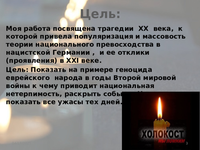 Цель: Моя работа посвящена трагедии XX века, к которой привела популяризация и массовость теории национального превосходства в нацистской Германии , и ее отклики (проявления) в XXI веке. Цель: Показать на примере геноцида еврейского народа в годы Второй мировой войны к чему приводит национальная нетерпимость, раскрыть события Холокоста, показать все ужасы тех дней.  04/17/2025 