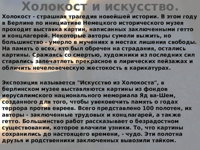 Холокост и искусство. Холокост - страшная трагедия новейшей истории. В этом году в Берлине по инициативе Немецкого исторического музея проходит выставка картин, написанных заключенными гетто и концлагерей. Некоторые авторы сумели выжить, но большинство - умерло в мучениях в местах лишения свободы. На память о всех, кто был обречен на страдания, остались картины. Сражаясь со смертью, художники из последних сил старались запечатлеть прекрасное в лирических пейзажах и обличить нечеловеческую жестокость в карикатурах.  Экспозиция называется 