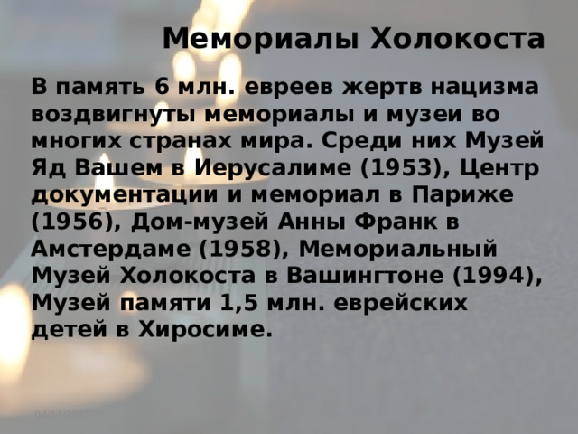  Мемориалы Холокоста В память 6 млн. евреев жертв нацизма воздвигнуты мемориалы и музеи во многих странах мира. Среди них Музей Яд Вашем в Иерусалиме (1953), Центр документации и мемориал в Париже (1956), Дом-музей Анны Франк в Амстердаме (1958), Мемориальный Музей Холокоста в Вашингтоне (1994), Музей памяти 1,5 млн. еврейских детей в Хиросиме.  04/17/2025 