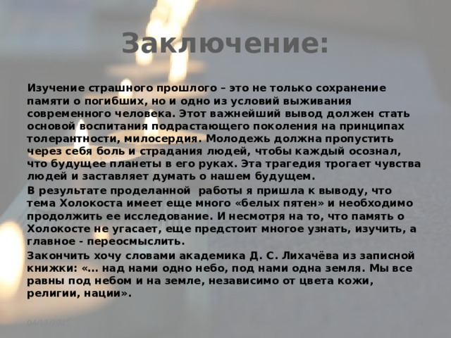 Заключение: Изучение страшного прошлого – это не только сохранение памяти о погибших, но и одно из условий выживания современного человека. Этот важнейший вывод должен стать основой воспитания подрастающего поколения на принципах толерантности, милосердия. Молодежь должна пропустить через себя боль и страдания людей, чтобы каждый осознал, что будущее планеты в его руках. Эта трагедия трогает чувства людей и заставляет думать о нашем будущем. В результате проделанной работы я пришла к выводу, что тема Холокоста имеет еще много «белых пятен» и необходимо продолжить ее исследование. И несмотря на то, что память о Холокосте не угасает, еще предстоит многое узнать, изучить, а главное - переосмыслить. Закончить хочу словами академика Д. С. Лихачёва из записной книжки: «… над нами одно небо, под нами одна земля. Мы все равны под небом и на земле, независимо от цвета кожи, религии, нации».  04/17/2025 