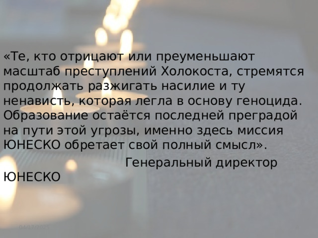 «Те, кто отрицают или преуменьшают масштаб преступлений Холокоста, стремятся продолжать разжигать насилие и ту ненависть, которая легла в основу геноцида. Образование остаётся последней преградой на пути этой угрозы, именно здесь миссия ЮНЕСКО обретает свой полный смысл».  Генеральный директор ЮНЕСКО  04/17/2025 