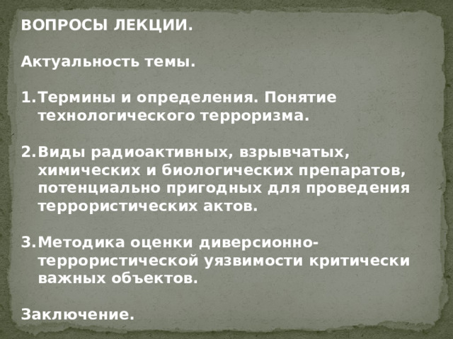 ВОПРОСЫ ЛЕКЦИИ.  Актуальность темы.  Термины и определения. Понятие технологического терроризма.  Виды радиоактивных, взрывчатых, химических и биологических препаратов, потенциально пригодных для проведения террористических актов.  Методика оценки диверсионно-террористической уязвимости критически важных объектов.  Заключение.   