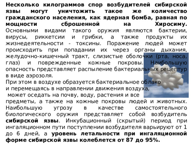 Несколько килограммов спор возбудителей сибирской язвы могут уничтожить такое же количество гражданского населения, как ядерная бомба, равная по мощности сброшенной на Хиросиму.  Основными видами такого оружия являются бактерии, вирусы, риккетсии и грибки, а также продукты их жизнедеятельности - токсины. Поражение людей может происходить при попадании их через органы дыхания, желудочно-кишечный тракт, слизистые оболочки (рта, носа, глаз) и поврежденные кожные покровы. Наибольшую опасность представляет распыление бактериальных рецептур в виде аэрозоля. При этом в воздухе образуется бактериальное облако и перемещаясь в направлении движения воздуха,  может оседать на почву, воду, растения и все предметы, а также на кожные покровы людей и животных.  Наибольшую угрозу в качестве самостоятельного биологического оружия представляет собой возбудитель сибирской язвы . Инкубационный (скрытый) период при ингаляционном пути поступлении возбудителя варьируют от 1 до 6 дней, а уровень летальности при ингаляционной форме сибирской язвы колеблется от 87 до 95%. 