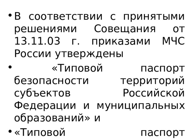В соответствии с принятыми решениями Совещания от 13.11.03 г. приказами МЧС России утверждены  «Типовой паспорт безопасности территорий субъектов Российской Федерации и муниципальных образований» и «Типовой паспорт безопасности опасного объекта». 