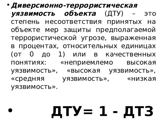 Диверсионно-террористическая уязвимость объекта (ДТУ) – это степень несоответствия принятых на объекте мер защиты предполагаемой террористической угрозе, выраженная в процентах, относительных единицах (от 0 до 1) или в качественных понятиях: «неприемлемо высокая уязвимость», «высокая уязвимость», «средняя уязвимость», «низкая уязвимость».  ДТУ= 1 - ДТЗ 