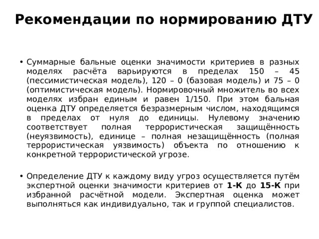 Рекомендации по нормированию ДТУ Суммарные бальные оценки значимости критериев в разных моделях расчёта варьируются в пределах 150 – 45 (пессимистическая модель), 120 – 0 (базовая модель) и 75 – 0 (оптимистическая модель). Нормировочный множитель во всех моделях избран единым и равен 1/150. При этом бальная оценка ДТУ определяется безразмерным числом, находящимся в пределах от нуля до единицы. Нулевому значению соответствует полная террористическая защищённость (неуязвимость), единице – полная незащищённость (полная террористическая уязвимость) объекта по отношению к конкретной террористической угрозе. Определение ДТУ к каждому виду угроз осуществляется путём экспертной оценки значимости критериев от 1-К до 15-К при избранной расчётной модели. Экспертная оценка может выполняться как индивидуально, так и группой специалистов. 