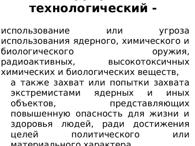 Терроризм технологический - использование или угроза использования ядерного, химического и биологического оружия, радиоактивных, высокотоксичных химических и биологических веществ, а также захват или попытки захвата экстремистами ядерных и иных объектов, представляющих повышенную опасность для жизни и здоровья людей, ради достижения целей политического или материального характера. 