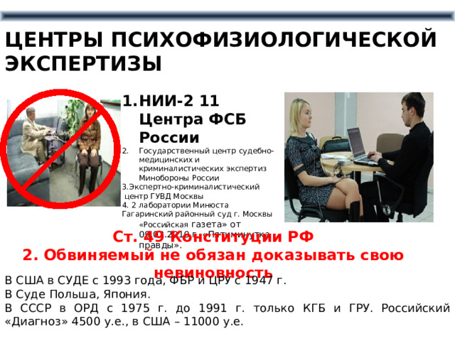 ЦЕНТРЫ ПСИХОФИЗИОЛОГИЧЕСКОЙ ЭКСПЕРТИЗЫ НИИ-2 11 Центра ФСБ России Государственный центр судебно-медицинских и криминалистических экспертиз Минобороны России 3.Экспертно-криминалистический  центр ГУВД Москвы 4. 2 лаборатории Минюста Гагаринский районный суд г. Москвы «Российская газета» от 09.02.2010 г. «Пятиминутка правды». Ст. 49 Конституции РФ 2. Обвиняемый не обязан доказывать свою невиновность В США в СУДЕ с 1993 года, ФБР и ЦРУ с 1947 г. В Суде Польша, Япония. В СССР в ОРД с 1975 г. до 1991 г. только КГБ и ГРУ. Российский «Диагноз» 4500 у.е., в США – 11000 у.е. 