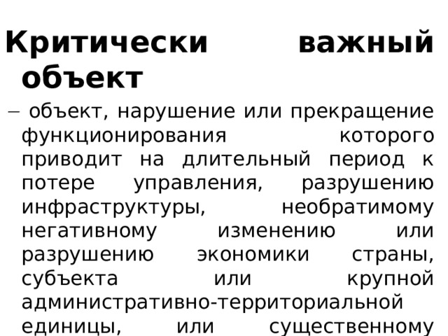 Критически важный объект    объект, нарушение или прекращение функционирования которого приводит на длительный период к потере управления, разрушению инфраструктуры, необратимому негативному изменению или разрушению экономики страны, субъекта или крупной административно-территориальной единицы, или существенному ухудшению безопасности жизнедеятельности населения, проживающего на этой территории. 