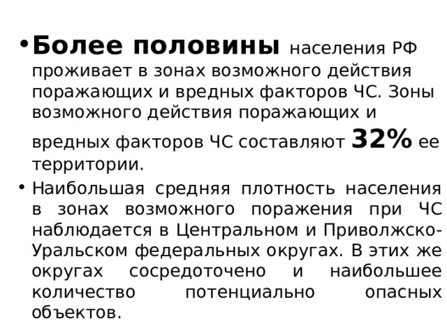 Более половины населения РФ проживает в зонах возможного действия поражающих и вредных факторов ЧС. Зоны возможного действия поражающих и вредных факторов ЧС составляют 32% ее территории. Наибольшая средняя плотность населения в зонах возможного поражения при ЧС наблюдается в Центральном и Приволжско-Уральском федеральных округах. В этих же округах сосредоточено и наибольшее количество потенциально опасных объектов. 