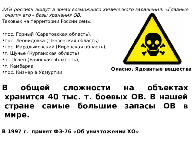 28% россиян живут в зонах возможного химического заражения. «Главные очаги» его – базы хранения ОВ. Таковых на территории России семь: пос. Горный (Саратовская область), пос. Леонидовка (Пензенская область) пос. Марадыковский (Кировская область), г. Щучье (Курганская область)  г. Почеп (Брянская облаг.сть), г. Камбарка пос. Кизнер в Удмуртии. В общей сложности на объектах хранится 40 тыс. т. боевых ОВ. В нашей стране самые большие запасы ОВ в мире.  В 1997 г. принят ФЗ-76 «Об уничтожении ХО» Опасно. Ядовитые вещества 