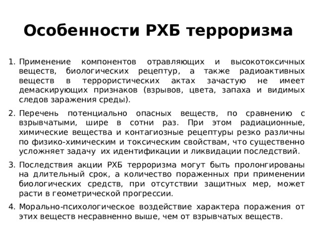Особенности РХБ терроризма Применение компонентов отравляющих и высокотоксичных веществ, биологических рецептур, а также радиоактивных веществ в террористических актах зачастую не имеет демаскирующих признаков (взрывов, цвета, запаха и видимых следов заражения среды). Перечень потенциально опасных веществ, по сравнению с взрывчатыми, шире в сотни раз. При этом радиационные, химические вещества и контагиозные рецептуры резко различны по физико-химическим и токсическим свойствам, что существенно усложняет задачу их идентификации и ликвидации последствий. Последствия акции РХБ терроризма могут быть пролонгированы на длительный срок, а количество пораженных при применении биологических средств, при отсутствии защитных мер, может расти в геометрической прогрессии. Морально-психологическое воздействие характера поражения от этих веществ несравненно выше, чем от взрывчатых веществ. 