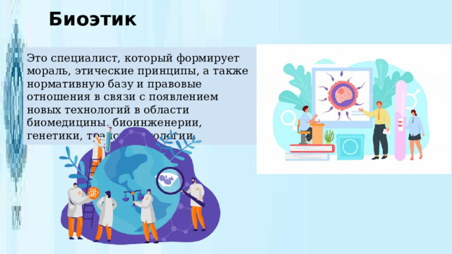 Биоэтик Это специалист, который формирует мораль, этические принципы, а также нормативную базу и правовые отношения в связи с появлением новых технологий в области биомедицины, биоинженерии, генетики, трансплантологии. 