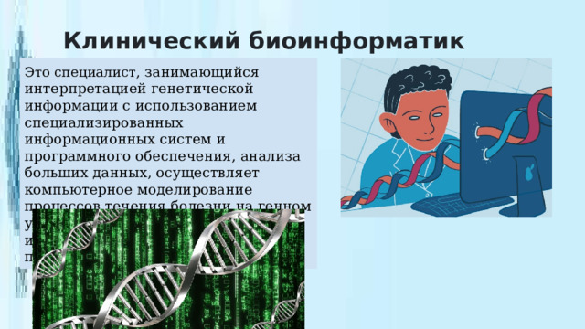 Клинический биоинформатик Это специалист, занимающийся интерпретацией генетической информации с использованием специализированных информационных систем и программного обеспечения, анализа больших данных, осуществляет компьютерное моделирование процессов течения болезни на генном уровне, что позволяет максимально индивидуализировать лечение пациентов. 