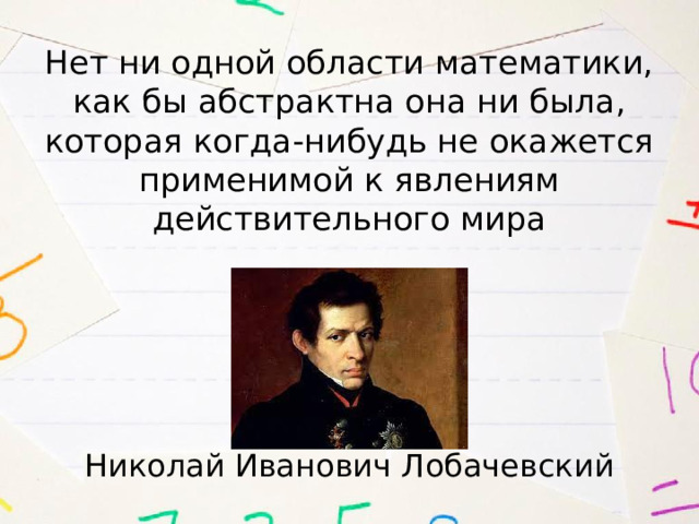 Нет ни одной области математики, как бы абстрактна она ни была, которая когда-нибудь не окажется применимой к явлениям действительного мира Николай Иванович Лобачевский 
