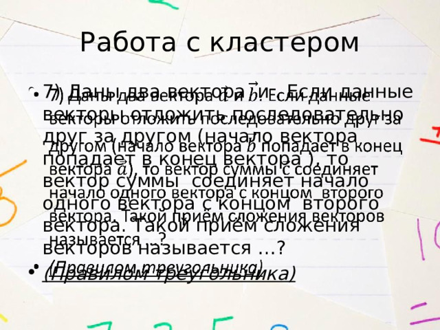 Работа с кластером 7)  Даны два вектора  и . Если данные векторы отложить последовательно друг за другом (начало вектора попадает в конец вектора ), то вектор суммы соединяет начало одного вектора с концом второго вектора. Такой приём сложения векторов называется …? (Правилом треугольника)   