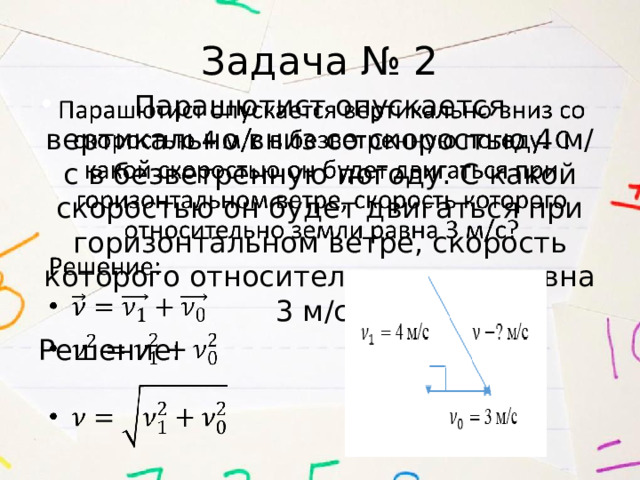 Задача № 2 Парашютист опускается вертикально вниз со скоростью 4 м/с в безветренную погоду. С какой скоростью он будет двигаться при горизонтальном ветре, скорость которого относительно земли равна 3 м/с?   Решение: 