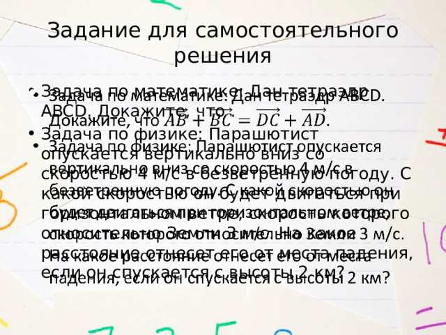 Задание для самостоятельного решения Задача по математике: Дан тетраэдр ABCD. Докажите, что . Задача по физике: Парашютист опускается вертикально вниз со скоростью 4 м/с в безветренную погоду. С какой скоростью он будет двигаться при горизонтальном ветре, скорость которого относительно Земли 3 м/с. На какое расстояние отнесет его от места падения, если он спускается с высоты 2 км?   