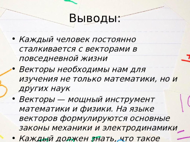 Выводы: Каждый человек постоянно сталкивается с векторами в повседневной жизни Векторы необходимы нам для изучения не только математики, но и других наук Векторы — мощный инструмент математики и физики. На языке векторов формулируются основные законы механики и электродинамики Каждый должен знать, что такое вектор 