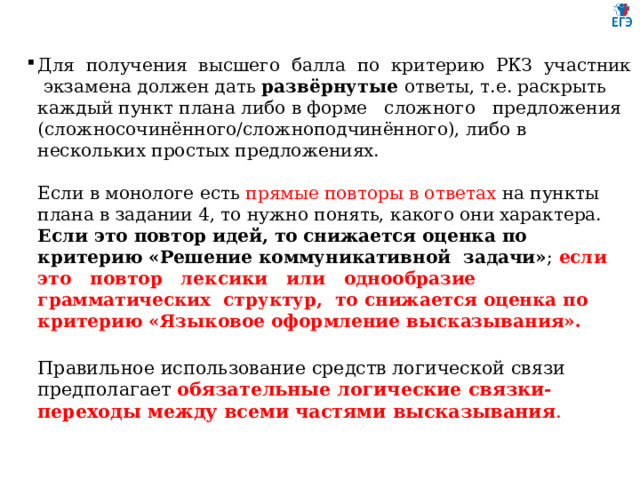 Для получения высшего балла по критерию РКЗ участник экзамена должен дать развёрнутые ответы, т.е. раскрыть каждый пункт плана либо в форме сложного предложения (сложносочинённого/сложноподчинённого), либо в нескольких простых предложениях.   Если в монологе есть прямые повторы в ответах на пункты плана в задании 4, то нужно понять, какого они характера. Если это повтор идей, то снижается оценка по критерию «Решение коммуникативной задачи» ; если это повтор лексики или однообразие грамматических структур, то снижается оценка по критерию «Языковое оформление высказывания».   Правильное использование средств логической связи предполагает обязательные логические связки-переходы между всеми частями высказывания .    