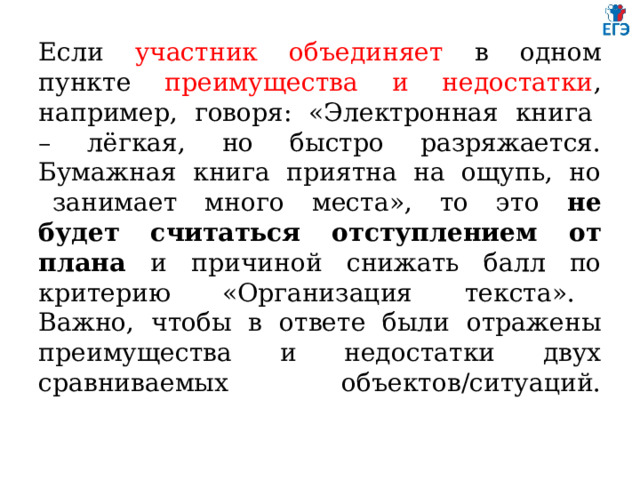 Если участник объединяет в одном пункте преимущества и недостатки , например, говоря: «Электронная книга – лёгкая, но быстро разряжается. Бумажная книга приятна на ощупь, но занимает много места», то это не будет считаться отступлением от плана и причиной снижать балл по критерию «Организация текста». Важно, чтобы в ответе были отражены преимущества и недостатки двух сравниваемых объектов/ситуаций.   