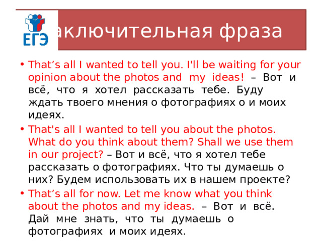 Заключительная фраза That’s all I wanted to tell you. I'll be waiting for your opinion about the photos and my ideas! – Вот и всё, что я хотел рассказать тебе. Буду ждать твоего мнения о фотографиях о и моих идеях. That's all I wanted to tell you about the photos. What do you think about them? Shall we use them in our project? – Вот и всё, что я хотел тебе рассказать о фотографиях. Что ты думаешь о них? Будем использовать их в нашем проекте? That’s all for now. Let me know what you think about the photos and my ideas. – Вот и всё. Дай мне знать, что ты думаешь о фотографиях и моих идеях. 