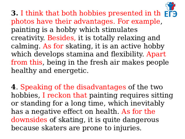 3. I think that both hobbies presented in the photos have their advantages. For example , painting is a hobby which stimulates creativity. Besides, it is totally relaxing and calming. As for skating, it is an active hobby which develops stamina and flexibility. Apart from this , being in the fresh air makes people healthy and energetic.   4 . Speaking of the disadvantages of the two hobbies, I reckon that painting requires sitting or standing for a long time, which inevitably has a negative effect on health. As for the downsides of skating, it is quite dangerous because skaters are prone to injuries. 