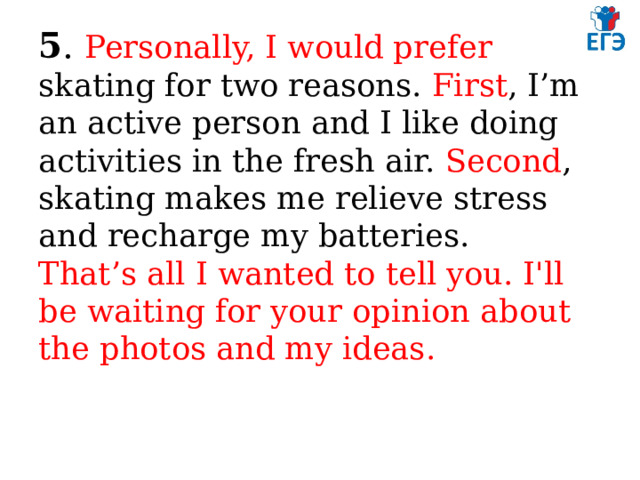 5 . Personally, I would prefer skating for two reasons. First , I’m an active person and I like doing activities in the fresh air. Second , skating makes me relieve stress and recharge my batteries.  That’s all I wanted to tell you. I'll be waiting for your opinion about the photos and my ideas.   